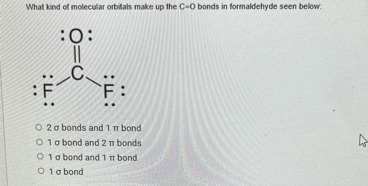 What kind of molecular orbitals make up the C=O bonds in formaldehyde seen below:
:0:
::
F
F
O20 bonds and 1 π bond
1 o bond and 2 TT bonds
O 1 o bond and 1 π bond
O 10 bond
N