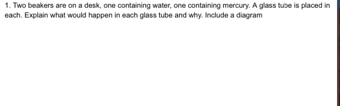 1. Two beakers are on a desk, one containing water, one containing mercury. A glass tube is placed in
each. Explain what would happen in each glass tube and why. Include a diagram