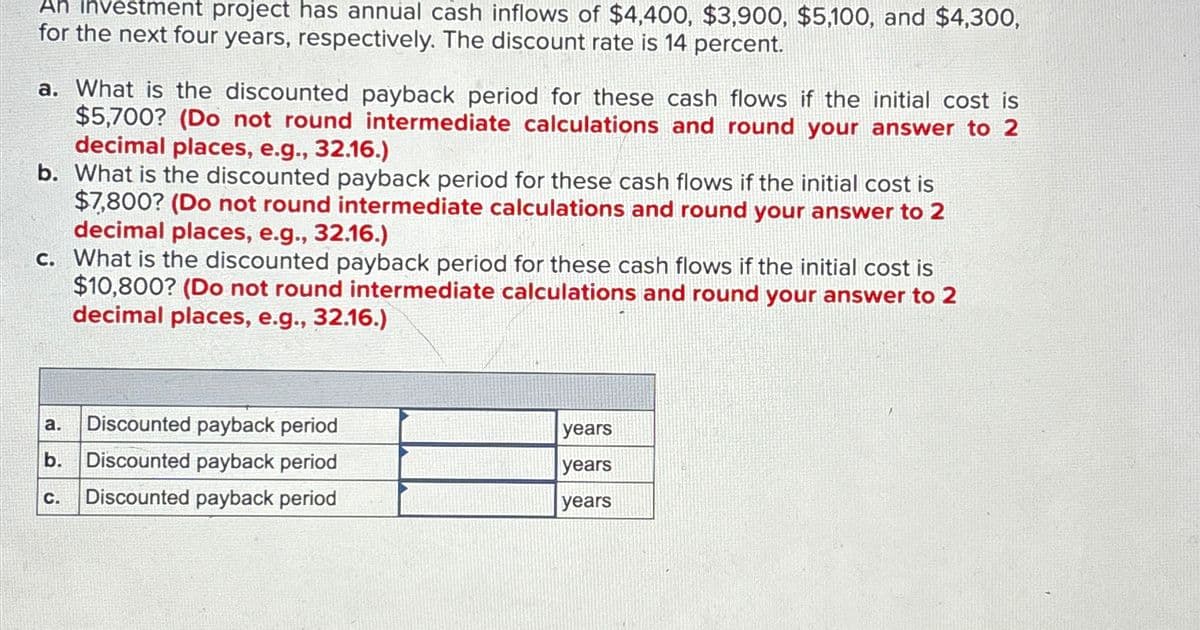 An investment project has annual cash inflows of $4,400, $3,900, $5,100, and $4,300,
for the next four years, respectively. The discount rate is 14 percent.
a. What is the discounted payback period for these cash flows if the initial cost is
$5,700? (Do not round intermediate calculations and round your answer to 2
decimal places, e.g., 32.16.)
b. What is the discounted payback period for these cash flows if the initial cost is
$7,800? (Do not round intermediate calculations and round your answer to 2
decimal places, e.g., 32.16.)
c. What is the discounted payback period for these cash flows if the initial cost is
$10,800? (Do not round intermediate calculations and round your answer to 2
decimal places, e.g., 32.16.)
a. Discounted payback period
years
b. Discounted payback period
years
C.
Discounted payback period
years