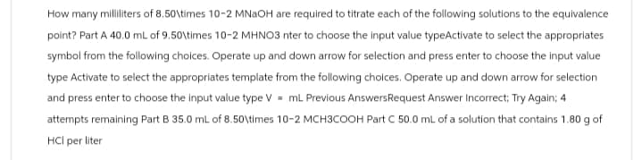 How many milliliters of 8.50\times 10-2 MNaOH are required to titrate each of the following solutions to the equivalence
point? Part A 40.0 mL of 9.50\times 10-2 MHNO3 nter to choose the input value typeActivate to select the appropriates
symbol from the following choices. Operate up and down arrow for selection and press enter to choose the input value
type Activate to select the appropriates template from the following choices. Operate up and down arrow for selection
and press enter to choose the input value type V = mL Previous Answers Request Answer Incorrect; Try Again; 4
attempts remaining Part B 35.0 mL of 8.50\times 10-2 MCH3COOH Part C 50.0 mL of a solution that contains 1.80 g of
HCI per liter