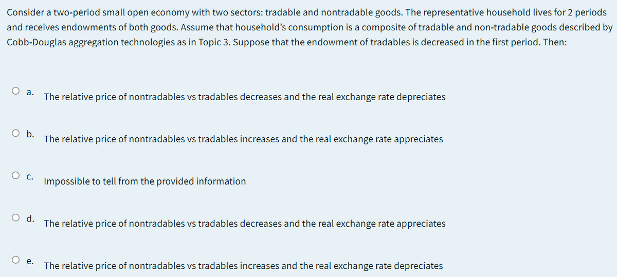 Consider a two-period small open economy with two sectors: tradable and nontradable goods. The representative household lives for 2 periods
and receives endowments of both goods. Assume that household's consumption is a composite of tradable and non-tradable goods described by
Cobb-Douglas aggregation technologies as in Topic 3. Suppose that the endowment of tradables is decreased in the first period. Then:
O a.
The relative price of nontradables vs tradables decreases and the real exchange rate depreciates
Ob.
The relative price of nontradables vs tradables increases and the real exchange rate appreciates
Ос.
Impossible to tell from the provided information
Od.
The relative price of nontradables vs tradables decreases and the real exchange rate appreciates
O e.
The relative price of nontradables vs tradables increases and the real exchange rate depreciates
