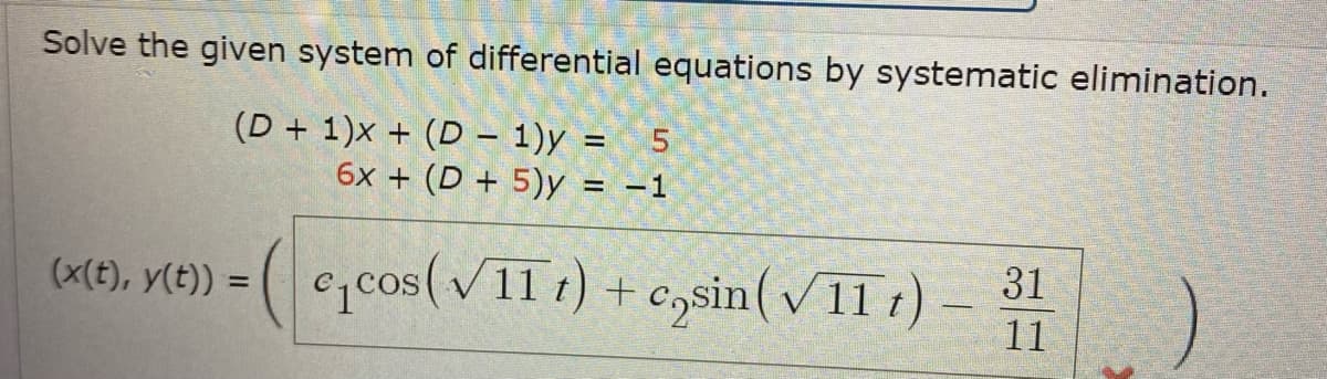 Solve the given system of differential equations by systematic elimination.
(D+1)x+ (D - 1)y = 5
6x + (D + 5)y = -1
(x(t), y(t)) =
c₁cos (√11 t) + cosin (√11 t) - 31
11