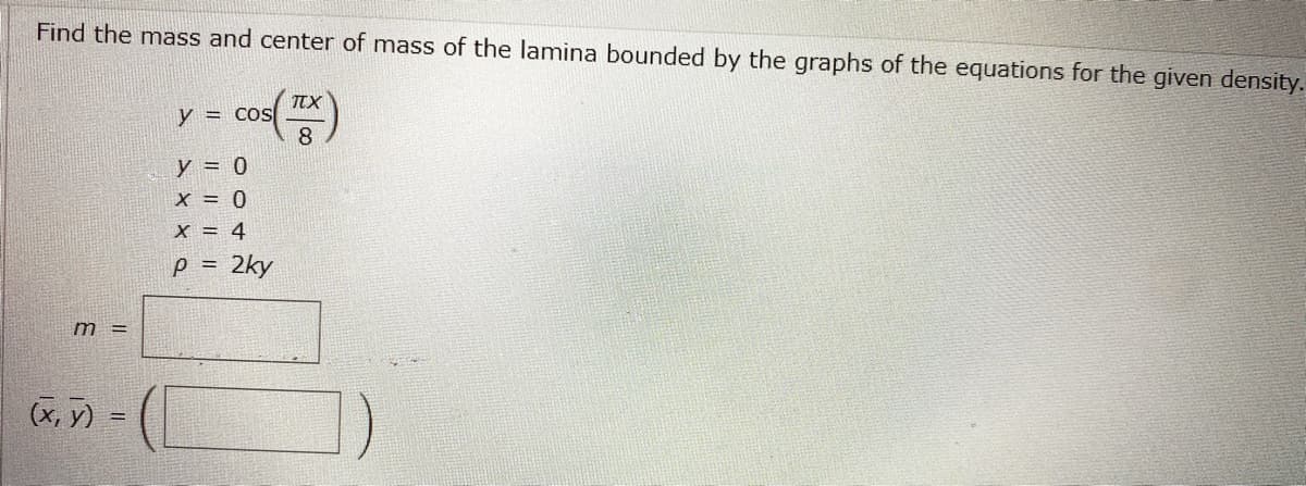 **Problem Statement**

Find the mass and center of mass of the lamina bounded by the graphs of the equations for the given density.

**Equations and Conditions**

- \( y = \cos\left(\frac{\pi x}{8}\right) \)
- \( y = 0 \)
- \( x = 0 \)
- \( x = 4 \)
- \( \rho = 2ky \)

**Calculations**

- Mass, \( m =  \) [Blank for calculation]
- Center of mass, \( (\bar{x}, \bar{y}) = \) \([Blank, Blank]\)

**Explanation**

This problem involves determining the mass and center of mass for a lamina with variable density defined by \(\rho = 2ky\). The shape is bounded by the cosine curve, horizontal line at \(y = 0\), and vertical lines at \(x = 0\) and \(x = 4\).