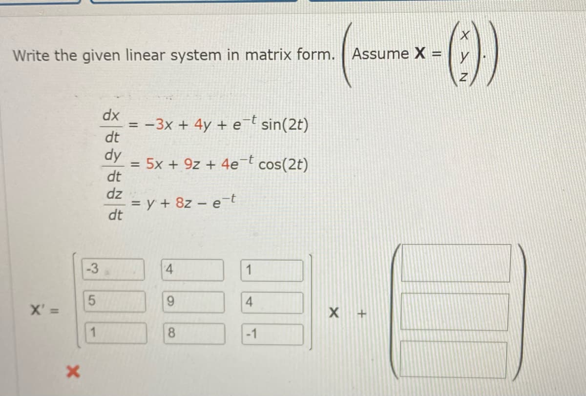 Write the given linear system in matrix form. Assume X =
X' =
X
3
5
1
dx
dt
dy
dt
dz
dt
= −3x + 4y + e¯t sin(2t)
=
5x + 9z+ 4e¯t cos(2t)
= y + 8z - e-t
4
9
8
1
4
-1
X +
(:))