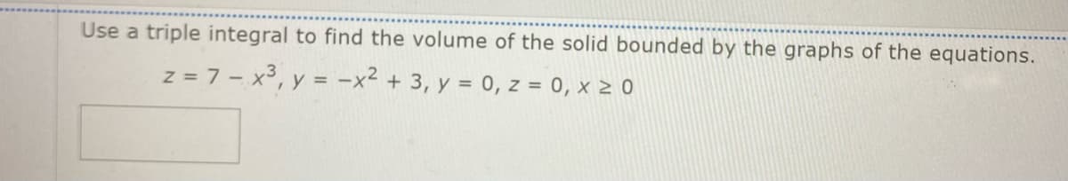 Use a triple integral to find the volume of the solid bounded by the graphs of the equations.
z = 7 - x³, y = -x² + 3, y = 0, z = 0, x ≥ 0