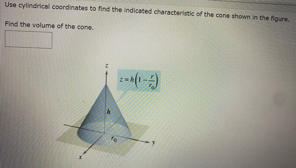 Use cylindrical coordinates to find the indicated characteristic of the cone shown in the figure.
Find the volume of the cone.
X
h
To
2=4 (1)
Z=