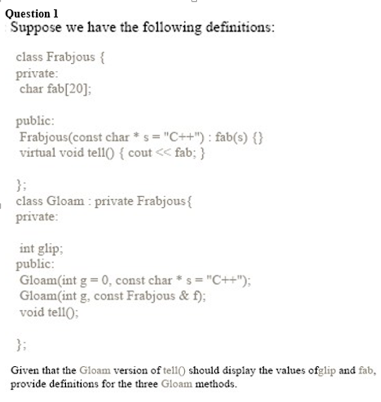 Question 1
Suppose we have the following definitions:
class Frabjous {
private:
char fab[20];
public:
Frabjous(const char *s="C++"): fab(s) {}
virtual void tell() { cout << fab; }
};
class Gloam: private Frabjous{
private:
int glip;
public:
Gloam(int g = 0, const char * s = "C++");
Gloam (int g, const Frabjous & f);
void tell();
Given that the Gloam version of tell() should display the values ofglip and fab,
provide definitions for the three Gloam methods.