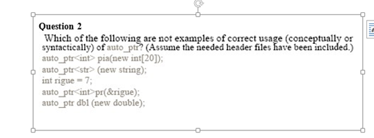 Question 2
Which of the following are not examples of correct usage (conceptually or
syntactically) of auto_ptr? (Assume the needed header files have been included.)
auto_ptr<int> pia(new int[20]);
auto_ptr<str> (new string);
intrigue = 7;
auto_ptr<int>pr(&rigue);
auto_ptr dbl (new double);
|||