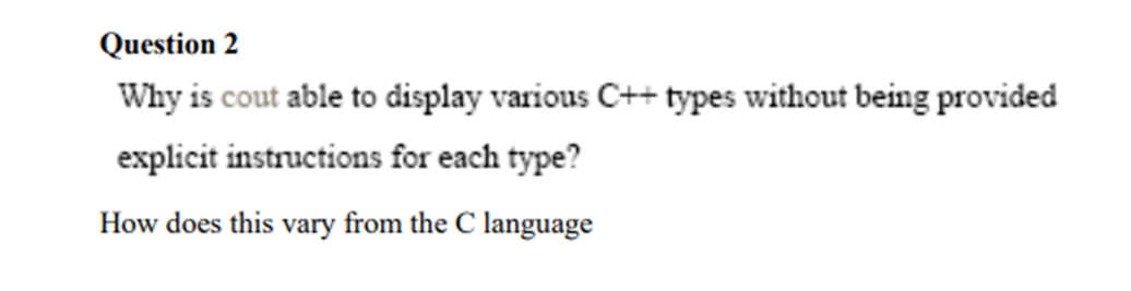 Question 2
Why is cout able to display various C++ types without being provided
explicit instructions for each type?
How does this vary from the C language