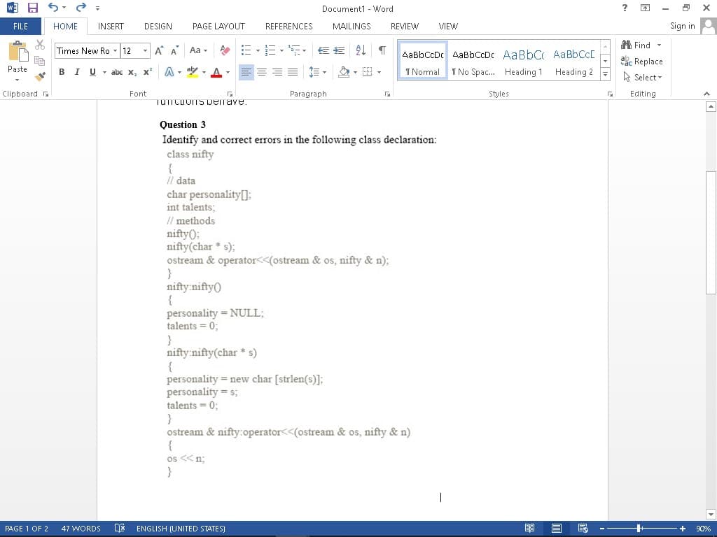 W
FILE
Be
Paste
2
=
HOME INSERT
Times New Ro 12
BI Uabe X₂ X²
Font
Clipboard
DESIGN PAGE LAYOUT
Α Α΄ Aa
EE 。 AaBbCcDc AaBbCcDc AaBbC, AaBbCCE
Normal I No Spac... Heading 1 Heading 2
A-ay-
Paragraph
Г
Styles
G
TUTTCLOITS pemave.
Question 3
Identify and correct errors in the following class declaration:
class nifty
{
// data
char personality[];
int talents;
// methods
nifty();
nifty(char* s);
ostream& operator<<(ostream & os, nifty & n);
}
nifty:nifty()
{
personality = NULL;
talents = 0;
}
nifty:nifty(char* s)
{
personality = new char [strlen(s)];
personality = s;
talents = 0;
}
ostream & nifty:operator<<(ostream & os, nifty & n)
{
os << n;
}
PAGE 1 OF 2 47 WORDS DX ENGLISH (UNITED STATES)
Document1 Word
REFERENCES MAILINGS REVIEW VIEW
E R
?
Find
ac Replace
Select
Editing
2
Sign in
X
90%