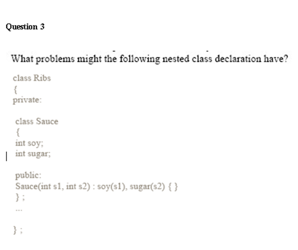 Question 3
What problems might the following nested class declaration have?
class Ribs
{
private:
class Sauce
{
int soy;
| int sugar;
public:
Sauce(int s1, int s2): soy(s1), sugar(s2) { }
};
};