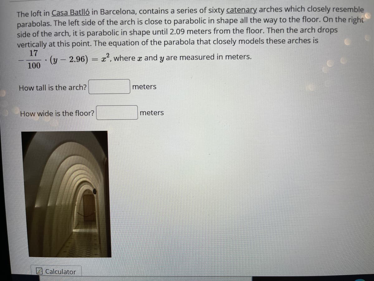 The loft in Casa Batlló in Barcelona, contains a series of sixty catenary arches which closely resemble
parabolas. The left side of the arch is close to parabolic in shape all the way to the floor. On the right
side of the arch, it is parabolic in shape until 2.09 meters from the floor. Then the arch drops
vertically at this point. The equation of the parabola that closely models these arches is
17
·(y-2.96) = x", where x and y are measured in meters.
100
How tall is the arch?
meters
How wide is the floor?
meters
2 Calculator
