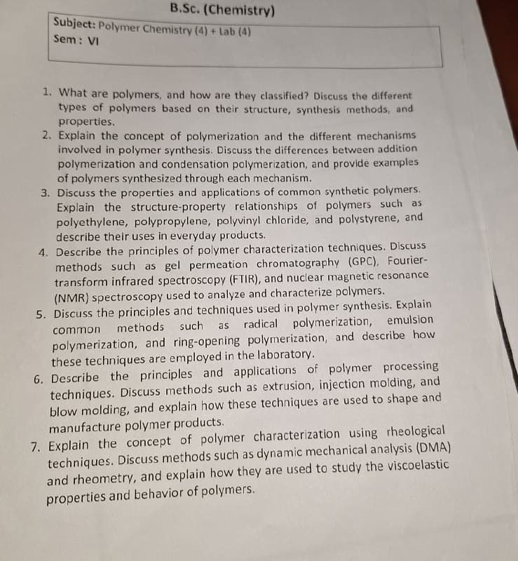 B.Sc. (Chemistry)
Subject: Polymer Chemistry (4)+ Lab (4)
Sem: VI
1. What are polymers, and how are they classified? Discuss the different
types of polymers based on their structure, synthesis methods, and
properties.
2. Explain the concept of polymerization and the different mechanisms
involved in polymer synthesis. Discuss the differences between addition
polymerization and condensation polymerization, and provide examples
of polymers synthesized through each mechanism.
3. Discuss the properties and applications of common synthetic polymers.
Explain the structure-property relationships of polymers such as
polyethylene, polypropylene, polyvinyl chloride, and polystyrene, and
describe their uses in everyday products.
4. Describe the principles of polymer characterization techniques. Discuss
methods such as gel permeation chromatography (GPC), Fourier-
transform infrared spectroscopy (FTIR), and nuclear magnetic resonance
(NMR) spectroscopy used to analyze and characterize polymers.
5. Discuss the principles and techniques used in polymer synthesis. Explain
common methods such as radical polymerization, emulsion
polymerization, and ring-opening polymerization, and describe how
these techniques are employed in the laboratory.
6. Describe the principles and applications of polymer processing
techniques. Discuss methods such as extrusion, injection molding, and
blow molding, and explain how these techniques are used to shape and
manufacture polymer products.
7. Explain the concept of polymer characterization using rheological
techniques. Discuss methods such as dynamic mechanical analysis (DMA)
and rheometry, and explain how they are used to study the viscoelastic
properties and behavior of polymers.