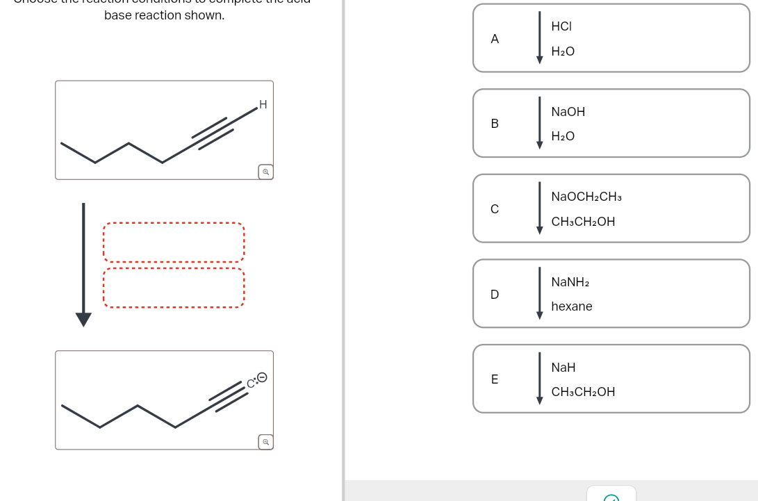 base reaction shown.
C:O
A
HCI
H2O
H
B
NaOH
H2O
NaOCH2CH3
с
CH3CH2OH
NaNH2
D
hexane
E
NaH
CH3CH2OH