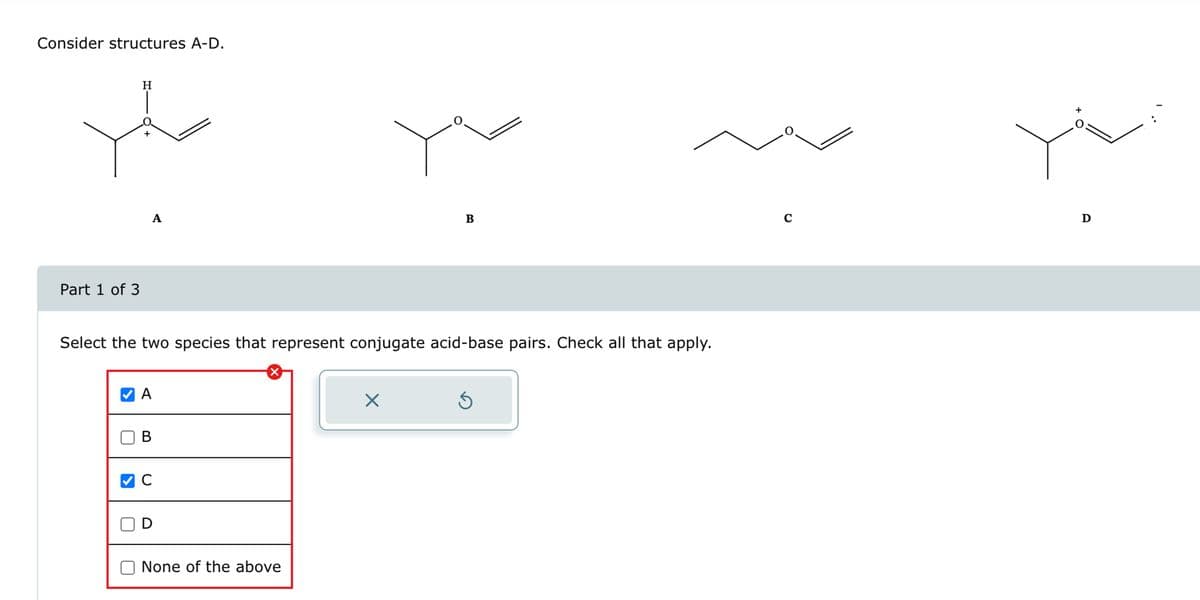 Consider structures A-D.
H
+
Part 1 of 3
A
B
Select the two species that represent conjugate acid-base pairs. Check all that apply.
A
B
C
D
☑
☐ None of the above
✓
с
+
D