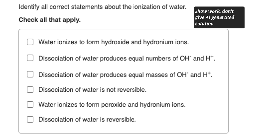 Identify all correct statements about the ionization of water.
Check all that apply.
Water ionizes to form hydroxide and hydronium ions.
show work don't
give At generated
solution
Dissociation of water produces equal numbers of OH and H+.
Dissociation of water produces equal masses of OH and H+.
Dissociation of water is not reversible.
Water ionizes to form peroxide and hydronium ions.
Dissociation of water is reversible.