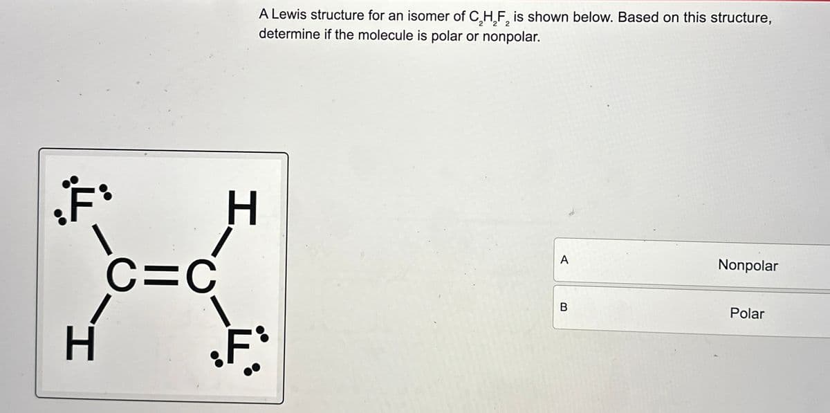 A Lewis structure for an isomer of C2H2F2 is shown below. Based on this structure,
determine if the molecule is polar or nonpolar.
F
C=C
H
•F*
A
Nonpolar
B
Polar