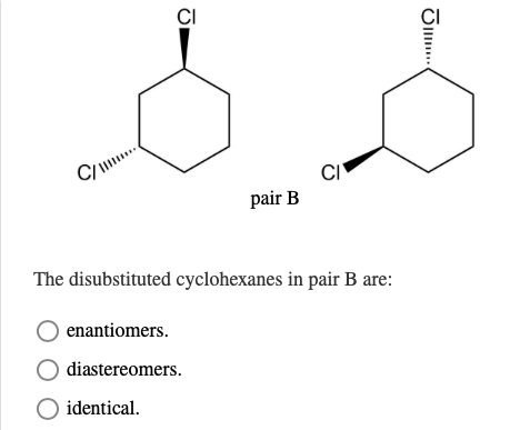 C/
CI
CI
pair B
The disubstituted cyclohexanes in pair B are:
enantiomers.
diastereomers.
○ identical.