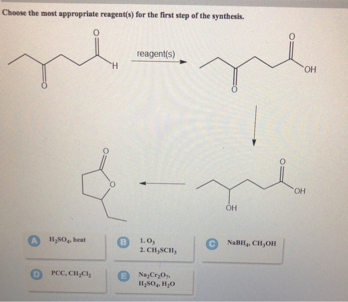 Choose the most appropriate reagent(s) for the first step of the synthesis.
H
reagent(s)
H2SO4, heat
B
1. 03
2. CH3SCH
PCC, CH2Cl2
Na2Cr2O7,
H2SO4, H₂O
OH
OH
CNaBH4, CH,OH
OH