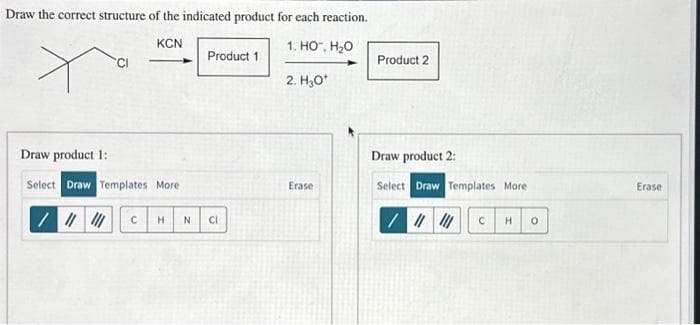 Draw the correct structure of the indicated product for each reaction.
Draw product 1:
KCN
1. HO™, H₂O
Product 1
Product 2
CI
2. H₂O*
Select Draw Templates More
C
H
N
Cl
Draw product 2:
Erase
Select Draw Templates More
C H
о
Erase