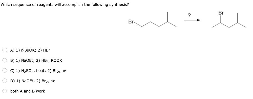 Which sequence of reagents will accomplish the following synthesis?
A) 1) t-BuOK; 2) HBr
B) 1) NaOEt; 2) HBr, ROOR
○ C) 1) H2SO4, heat; 2) Br₂, hv
○ D) 1) NaOEt; 2) Br₂, hv
both A and B work
?
Br
Br