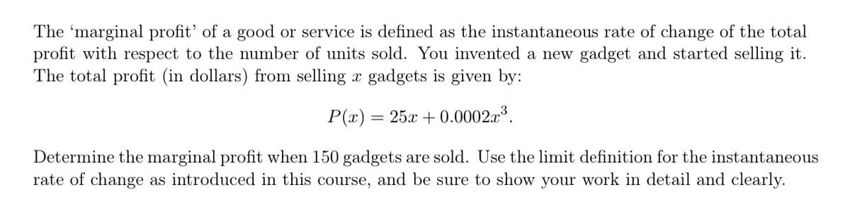 The 'marginal profit' of a good or service is defined as the instantaneous rate of change of the total
profit with respect to the number of units sold. You invented a new gadget and started selling it.
The total profit (in dollars) from selling x gadgets is given by:
P(x) = 25x + 0.0002x³.
Determine the marginal profit when 150 gadgets are sold. Use the limit definition for the instantaneous
rate of change as introduced in this course, and be sure to show your work in detail and clearly.