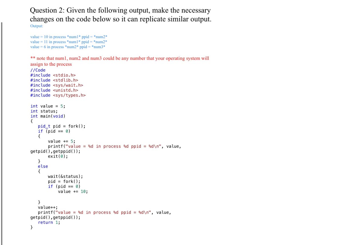 Question 2: Given the following output, make the necessary
changes on the code below so it can replicate similar output.
Output:
value = 10 in process *num1* ppid= *num2*
value = 11 in process *num1* ppid = *num2*
value = 6 in process *num2* ppid=*num3*
** note that num1, num2 and num3 could be any number that your operating system will
assign to the process
//Code
#include <stdio.h>
#include <stdlib.h>
#include <sys/wait.h>
#include <unistd.h>
#include <sys/types.h>
int value = 5;
int status;
int main(void)
{
pid_t pid fork();
if (pid = 0)
{
value += 5;
printf("value = %d in process %d ppid=%d\n", value,
getpid (),getppid());
exit(0);
}
}
else
{
wait (&status);
fork();
pid
if (pid == 0)
value += 10;
}
value++;
printf("value = %d in process %d ppid = %d\n", value,
getpid (),getppid());
return 1;