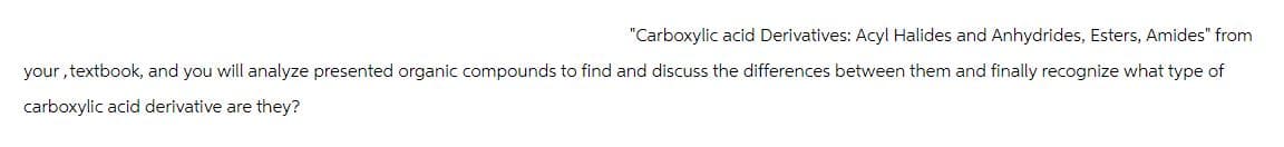 "Carboxylic acid Derivatives: Acyl Halides and Anhydrides, Esters, Amides" from
your, textbook, and you will analyze presented organic compounds to find and discuss the differences between them and finally recognize what type of
carboxylic acid derivative are they?