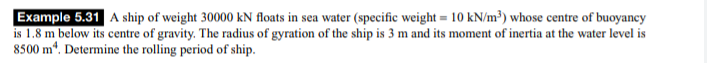 Example 5.31 A ship of weight 30000 kN floats in sea water (specific weight = 10 kN/m³) whose centre of buoyancy
is 1.8 m below its centre of gravity. The radius of gyration of the ship is 3 m and its moment of inertia at the water level is
8500 m*. Determine the rolling period of ship.
