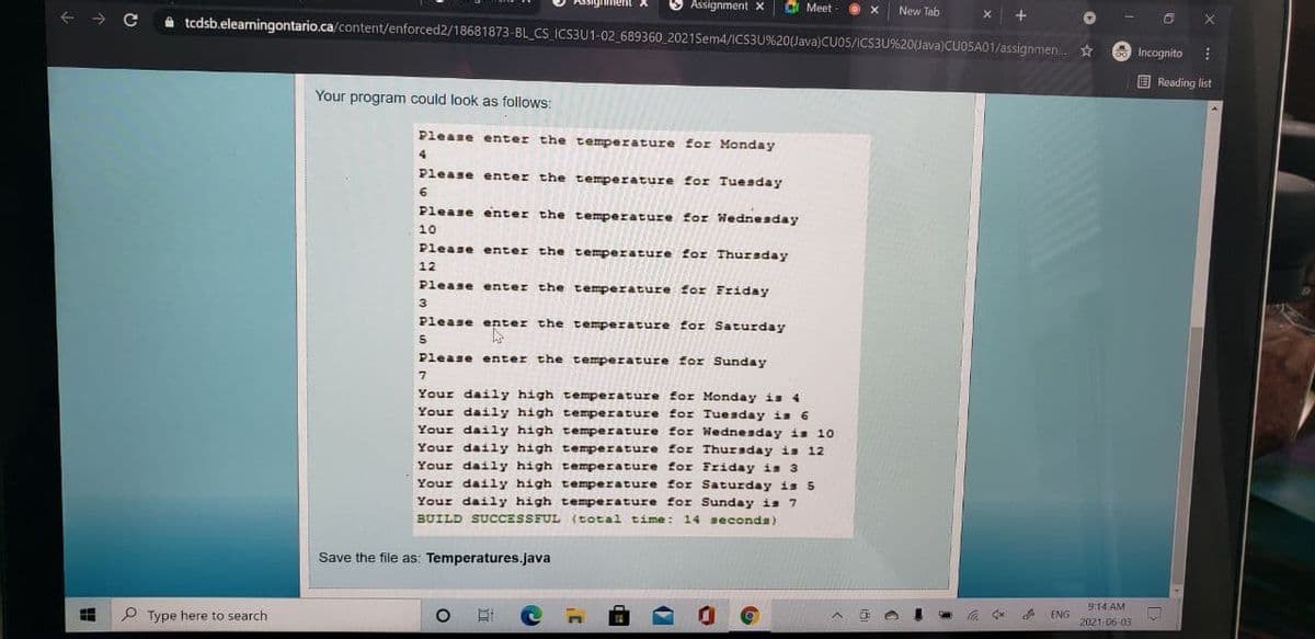 3 Assignment x
C Meet
New Tab
A tcdsb.elearningontario.ca/content/enforced2/18681873-BL_CS ICS3U1-02_689360 _2021Sem4/ICS3U%20(Java)CU05/ICS3U%20(Java)CUO5A01/assignmen.
A Incognito
E Reading list
Your program could look as follows:
Please enter the temperature for Monday
4
Please enter the temperature for Tuesday
Please enter the temperature for Wednesday
10
Please enter the temperature for Thursday
12
Please enter the temperature for Friday
Please enter the temperature for Saturday
Please enter the temperature for Sunday
Your daily high temperature for Monday is 4
Your daily high temperature for Tuesday is 6
Your daily high temperature for Wednesday is 10
Your daily high temperature for Thuraday is 12
Your daily high temperature for Friday is 3
Your daily high temperature for Saturday is 5
Your daily high temperature for Sunday is 7
BUILD SUCCESSFUL (total time: 14 seconda)
Save the file as: Temperatures.java
914 AM
P Type here to search
ENG
2021-06-03
