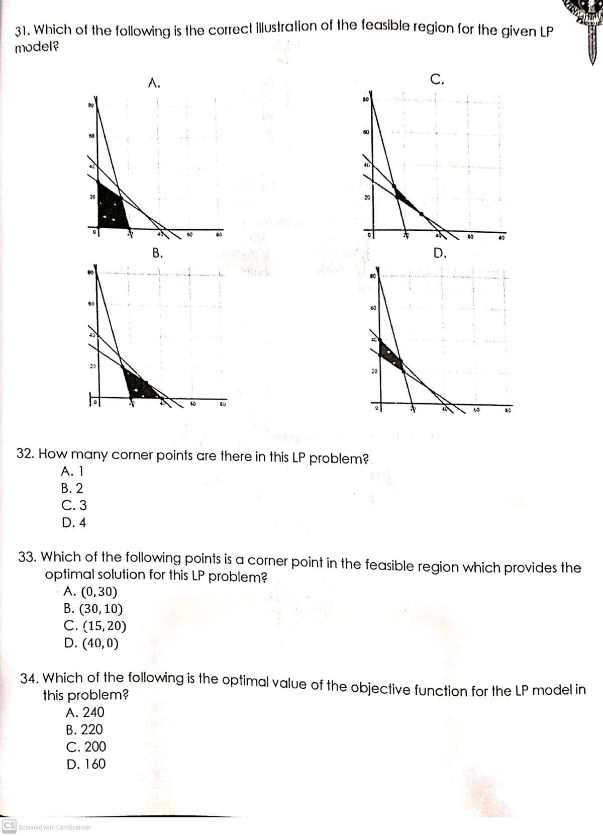 31. Which of the following is the correct illustralion of the feasible region for the given LP
model?
Л.
С.
20
20
60
В.
D.
60
40
20
20
60
32. How many corner points are there in this LP problem?
А. 1
В. 2
С.3
D. 4
33. Which of the following points is a corner point in the feasible region which provides the
optimal solution for this LP problem?
A. (0,30)
В. (30, 10)
С. (15, 20)
D. (40,0)
34. Which of the following is the optimal value of the objective function for the LP model in
this problem?
A. 240
В. 220
C. 200
D. 160
CS Scanned with CamScanner
