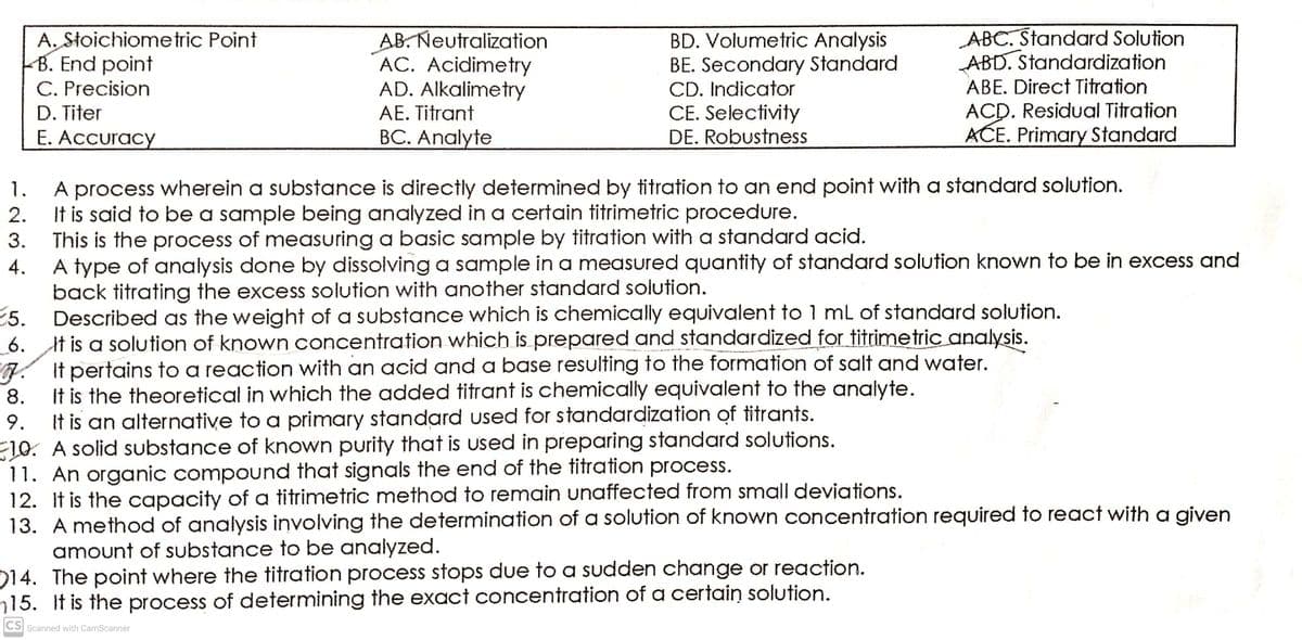 A, Stoichiometric Point
B. End point
C. Precision
D. Titer
AB. Neutralization
AC. Acidimetry
AD. Alkalimetry
BD. Volumetric Analysis
BE. Secondary Standard
CD. Indicator
CE. Selectivity
DE. Robustness
ABC. Standard Solution
ABD. Standardization
ABE. Direct Titration
ACD. Residual Titration
AĆE. Primary Standard
AE. Titrant
E. Accuracy
BC. Analyte
A process wherein a substance is directly determined by titration to an end point with a standard solution.
It is said to be a sample being analyzed in a certain titrimetric procedure.
This is the process of measuring a basic sample by titration with a standard acid.
1.
2.
3.
A type of analysis done by dissolving a sample in a measured quantity of standard solution known to be in excess and
A.
back titrating the excess solution with another standard solution.
5.
Described as the weight of a substance which is chemically equivalent to 1 mL of standard solution.
_6.
It is a solution of known concentration which is prepared and standardized for titrimetric analysis.
7. It pertains to a reaction with an acid and a base resulting to the formation of salt and water.
8.
It is the theoretical in which the added titrant is chemically equivalent to the analyte.
It is an alternative to a primary standard used for standardization of titrants.
10. A solid substance of known purity that is used in preparing standard solutions.
11. An organic compound that signals the end of the titration process.
12. It is the capacity of a titrimetric method to remain unaffected from small deviations.
13. A method of analysis involving the determination of a solution of known concentration required to react with a given
amount of substance to be analyzed.
14. The point where the titration process stops due to a sudden change or reaction.
15. If is the process of determining the exact concentration of a certain solution.
9.
CS
Scanned with CamScanner
