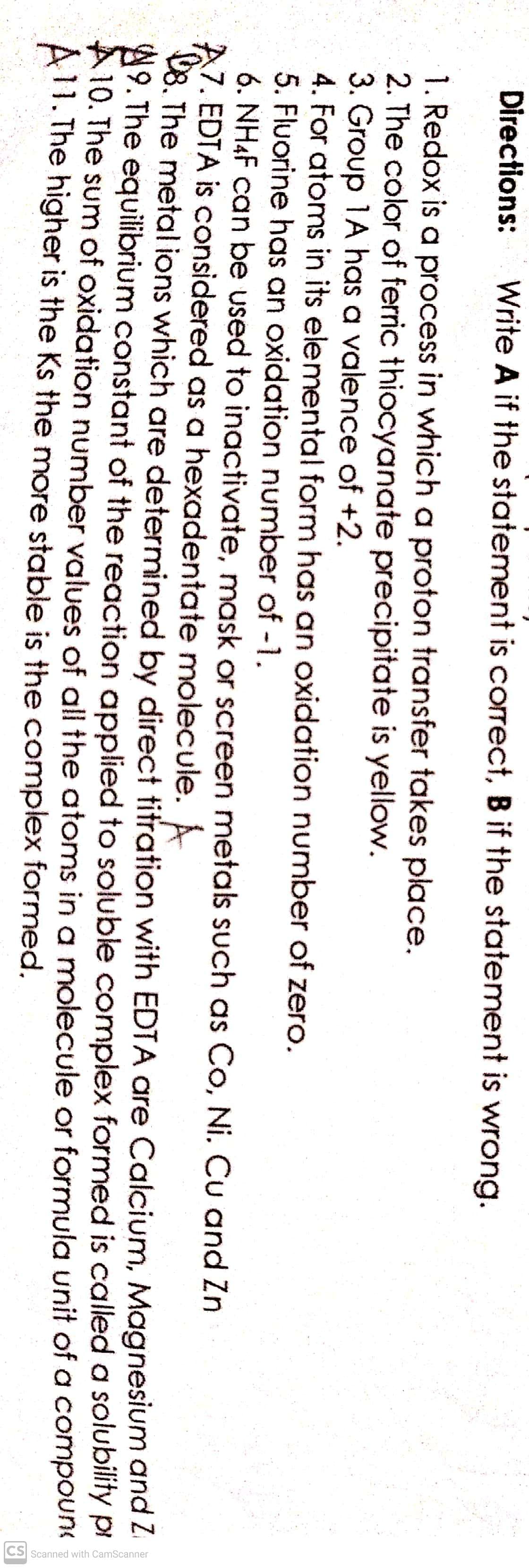 CS Scanned with CamScanner
Directions:
Write A if the statement is correct, B if the statement is wrong.
1. Redox is a process in which a proton transfer takes place.
2. The color of ferric thiocyanate precipitate is yellow.
3. Group 1A has a valence of +2.
4. For atoms in its elemental form has an oxidation number of zero.
5. Fluorine has an oxidation number of -1.
6. NH4F can be used to inactivate, mask or screen metals such as Co, Ni. Cu and Zn
7. EDTA is considered as a hexadentate molecule. A
08. The metal ions which are determined by direct titration with EDTA are Calcium, Magnesium and i
9. The equilibrium constant of the reaction applied to soluble complex formed is called a solubility pi
10. The sum of oxidation number values of all the atoms in a molecule or formula unit of a compount
ATI. The higher is the Ks the more stable is the complex formed.
