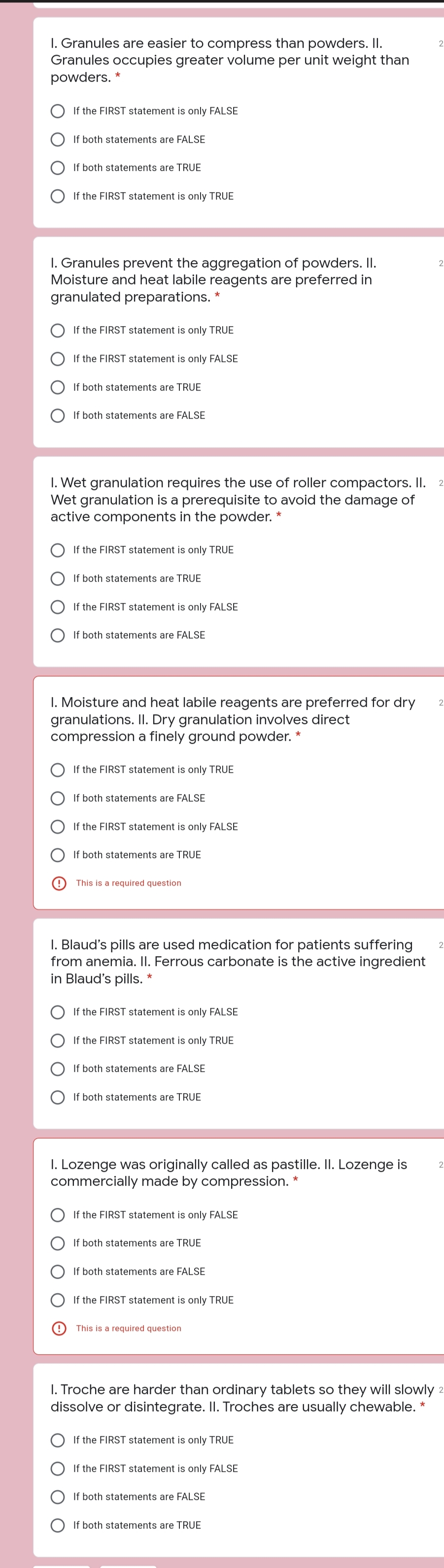 I. Granules are easier to compress than powders. I.
Granules occupies greater volume per unit weight than
powders.
2
If the FIRST statement is only FALSE
If both statements are FALSE
If both statements are TRUE
O If the FIRST statement is only TRUE
I. Granules prevent the aggregation of powders. II.
Moisture and heat labile reagents are preferred in
granulated preparations. *
If the FIRST statement is only TRUE
If the FIRST statement is only FALSE
If both statements are TRUE
If both statements are FALSE
I. Wet granulation requires the use of roller compactors. I.
Wet granulation is a prerequisite to avoid the damage of
active components in the powder. *
2
If the FIRST statement is only TRUE
If both statements are TRUE
If the FIRST statement is only FALSE
If both statements are FALSE
I. Moisture and heat labile reagents are preferred for dry
granulations. II. Dry granulation involves direct
compression a finely ground powder. *
2
If the FIRST statement is only TRUE
If both statements are FALSE
If the FIRST statement is only FALSE
If both statements are TRUE
This is a required question
I. Blaud's pills are used medication for patients suffering
from anemia. II. Ferrous carbonate is the active ingredient
in Blaud's pills.
If the FIRST statement is only FALSE
If the FIRST statement is only TRUE
If both statements are FALSE
If both statements are TRUE
I. Lozenge was originally called as pastille. II. Lozenge is
commercially made by compression.
If the FIRST statement is only FALSE
If both statements are TRUE
If both statements are FALSE
If the FIRST statement is only TRUE
This is a required question
I. Troche are harder than ordinary tablets so they will slowly 2
dissolve or disintegrate. I. Troches are usually chewable. *
If the FIRST statement is only TRUE
If the FIRST statement is only FALSE
If both statements are FALSE
If both statements are TRUE
