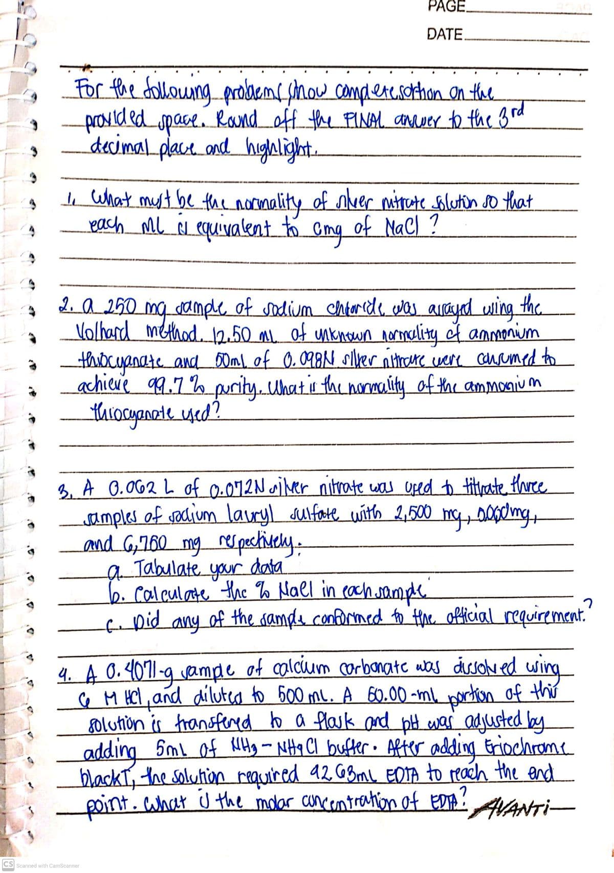 PAGE.
ĐATE.
For the dollowng probacme show camplere.sothon on the
provided Randoff the FINAL anwer to the 3rd
space.
decimal.place and highlight.
e what myt be the normality of neer mitate solutin so that
Leach mL é equivalent to
of MaCl ?
2. a 250 mq dample of sadium chntoride cwas arayed uling the
Volhard method. 2.50 ml of mknown normality of anmonium
thiocuanate and_50m\, of 0. 098N slver nithore were cauamed to
achieve 9.7% purityUhatis the nomaúty of the ammonivum
tharocyanate yed?
B. A 0.062 L of 0.072N wiver nitrate was uped to titrate thre
samples of vocium lauryl sulfate with 2,500
and G760 mg rerpectisely.
Jabulate data
b. Calculate the o Nal in cach.sampe
faDid any of the damda conformed to Hhe official requirement.
mcs 00d/mg,
your
4. A 0.4071-9 vampe of alcium corbanate uas dissole ed wing
♡ M HCl, and diluteo to G00 me. A 60.00 -ml, portion of this
golution is fransfered to a flask and pH war adjusted by
adding Sml of HHy - NHq Cl bufter. After adding Eriochrome
blackI, the solution reauired 92 GBml, EOTA to reach the end
point. ahat J the molar cuncentranton of EDTA:ANTI-
CS Scanned with CamScanner
