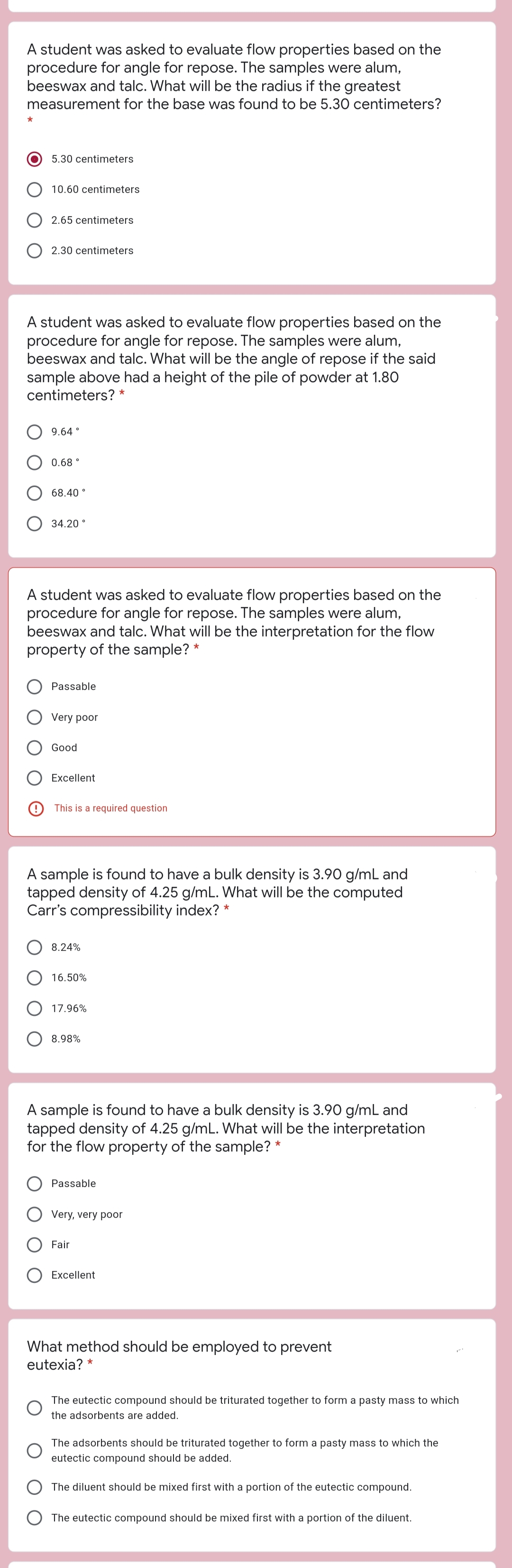 A student was asked to evaluate flow properties based on the
procedure for angle for repose. The samples were alum,
beeswax and talc. What will be the radius if the greatest
measurement for the base was found to be 5.30 centimeters?
5.30 centimeters
10.60 centimeters
2.65 centimeters
2.30 centimeters
A student was asked to evaluate flow properties based on the
procedure for angle for repose. The samples were alum,
beeswax and talc. What will be the angle of repose if the said
sample above had a height of the pile of powder at 1.80
centimeters? *
9.64 °
0.68 °
68.40 °
34.20 °
A student was asked to evaluate flow properties based on the
procedure for angle for repose. The samples were alum,
beeswax and talc. What will be the interpretation for the flow
property of the sample? *
Passable
Very poor
Good
Excellent
This is a required question
A sample is found to have a bulk density is 3.90 g/mL and
tapped density of 4.25 g/mL. What will be the computed
Carr's compressibility index? *
8.24%
16.50%
17.96%
8.98%
A sample is found to have a bulk density is 3.90 g/mL and
tapped density of 4.25 g/mL. What will be the interpretation
for the flow property of the sample? *
Passable
Very, very poor
Fair
Excellent
What method should be employed to prevent
eutexia? *
The eutectic compound should be triturated together to form a pasty mass to which
the adsorbents are added.
The adsorbents should be triturated together to form a pasty mass to which the
eutectic compound should be added.
The diluent should be mixed first with a portion of the eutectic compound.
The eutectic compound should be mixed first with a portion of the diluent.
