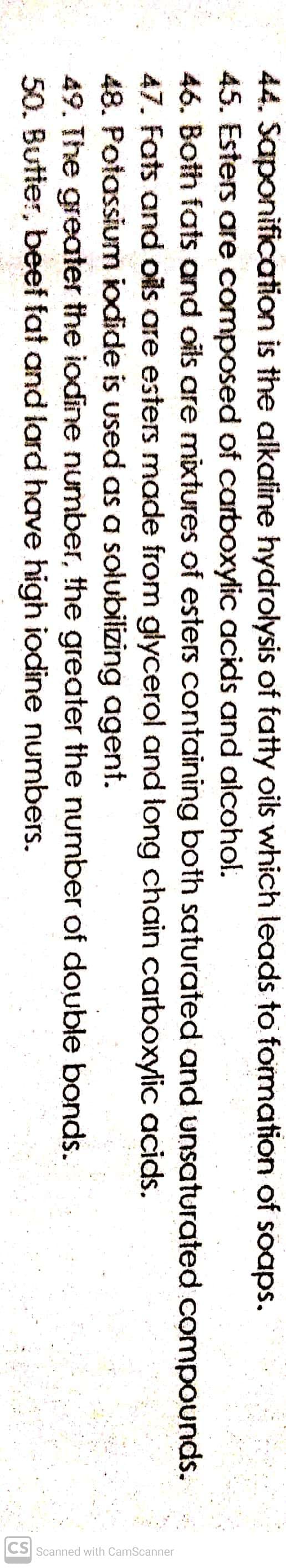 CS Scanned with CamScanner
44. Saponification is the alkatine hydrolysis of fatty oils which leads to formation of soaps.
45. Esters are composed of carboxylic acids and alcohol.
46. Both fats and oils are mixtures of esters containing both saturated and unsaturated compounds.
47. Fats and oils are esters made from glycerol and long chain carboxylic acids.
48. Potassium iodide is used as a solubilizing agent.
49. The greater the iodine number, the greater the number of double bonds.
50. Butter, beef fat and lard have high iodine numbers.
