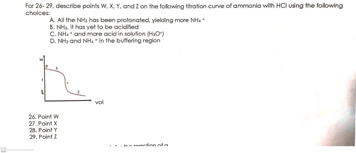 For 26- 29, describe points W, X, Y, and Z on the following titration curve of ammonia with HCI using the following
choices:
A. All the NH3 has been protonated, yielding more NH4 *
B. NH3, it has yet to be acidified
C. NH4 + and more acid in solution (H3O+)
D. NH3 and NH4 * in the buffering region
14
vol
26. Point W
27. Point X
28. Point Y
29. Point Z
Iba regction ofa
CS Scanned with CamScanner
