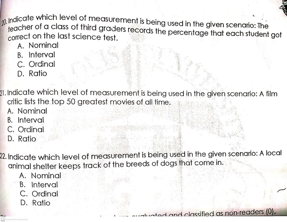 teacher of a class of third graders records the percentage that each student got
correct on the last science test.
20. Indicate which level of measurement is being used in the given scenario: The
1.
teacher of a class of third graders records the percentage that each student got
A. Nominal
B. Interval
C. Ordinal
D. Ratio
21. Indicate which level of measurement is being used in the given scenario: A film
critic lists the top 50 greatest movies of all time.
A. Nominal
B. Interval
C. Ordinal
D. Ratio
22. Indicate which level of measurement is being used in the given scenario: A local
animal shelter keeps track of the breeds of dogs that come in.
A. Nominal
B. Interval
C. Ordinal
D. Ratio
nualuated and classified as non-readers (0).
CS Scanned with CamScanner
