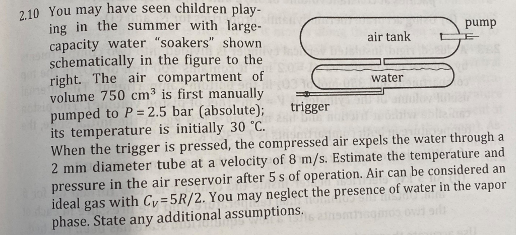 2.10 You may have seen children play-
ing in the summer with large-
capacity water "soakers" shown
schematically in the figure to the
right. The air compartment of
volume 750 cm³ is first manually
pumped to P = 2.5 bar (absolute);
its temperature is initially 30 °C.
air tank
v Dished high bot
trigger
3
water
pump
When the trigger is pressed, the compressed air expels the water through a
2 mm diameter tube at a velocity of 8 m/s. Estimate the temperature and
pressure in the air reservoir after 5s of operation. Air can be considered an
ideal gas with Cy=5R/2. You may neglect the presence of water in the vapor
phase. State any additional assumptions.