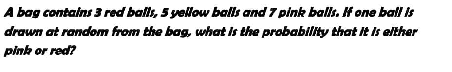 A bag contains 3 red balls, 5 yellow balls and 7 pink balls. If one ball is
drawn at random from the bag, what is the probability that it is either
pink or red?