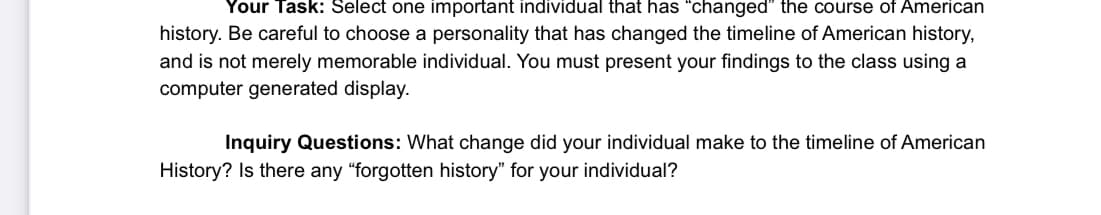 Your Task: Select one important individual that has "changed" the course of American
history. Be careful to choose a personality that has changed the timeline of American history,
and is not merely memorable individual. You must present your findings to the class using a
computer generated display.
Inquiry Questions: What change did your individual make to the timeline of American
History? Is there any "forgotten history" for your individual?