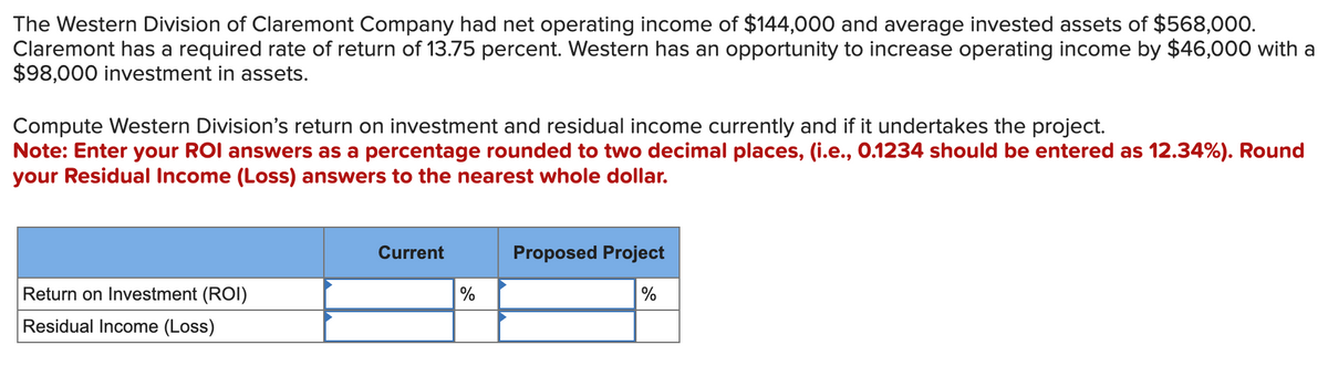 The Western Division of Claremont Company had net operating income of $144,000 and average invested assets of $568,000.
Claremont has a required rate of return of 13.75 percent. Western has an opportunity to increase operating income by $46,000 with a
$98,000 investment in assets.
Compute Western Division's return on investment and residual income currently and if it undertakes the project.
Note: Enter your ROI answers as a percentage rounded to two decimal places, (i.e., 0.1234 should be entered as 12.34%). Round
your Residual Income (Loss) answers to the nearest whole dollar.
Return on Investment (ROI)
Residual Income (Loss)
Current
%
Proposed Project
%