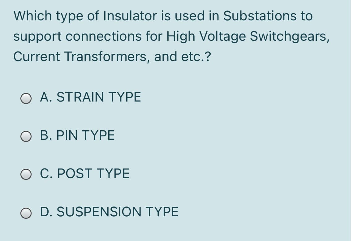 Which type of Insulator is used in Substations to
support connections for High Voltage Switchgears,
Current Transformers, and etc.?
O A. STRAIN TYPE
O B. PIN TYPE
O C. POST TYPE
O D. SUSPENSION TYPE
