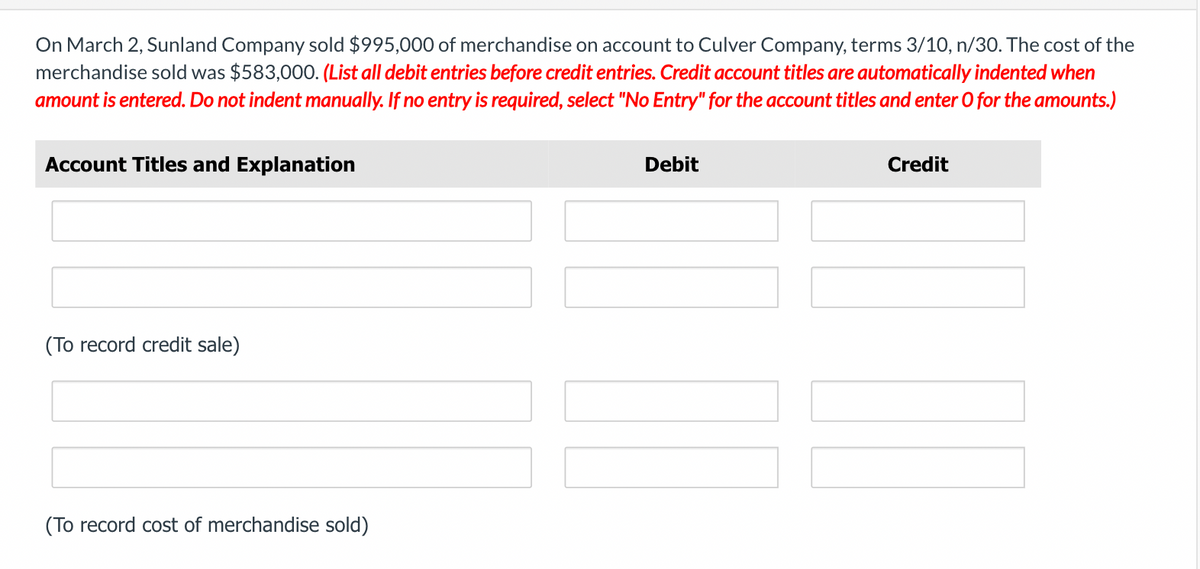 On March 2, Sunland Company sold $995,000 of merchandise on account to Culver Company, terms 3/10, n/30. The cost of the
merchandise sold was $583,000. (List all debit entries before credit entries. Credit account titles are automatically indented when
amount is entered. Do not indent manually. If no entry is required, select "No Entry" for the account titles and enter O for the amounts.)
Account Titles and Explanation
(To record credit sale)
(To record cost of merchandise sold)
Debit
Credit
IMM