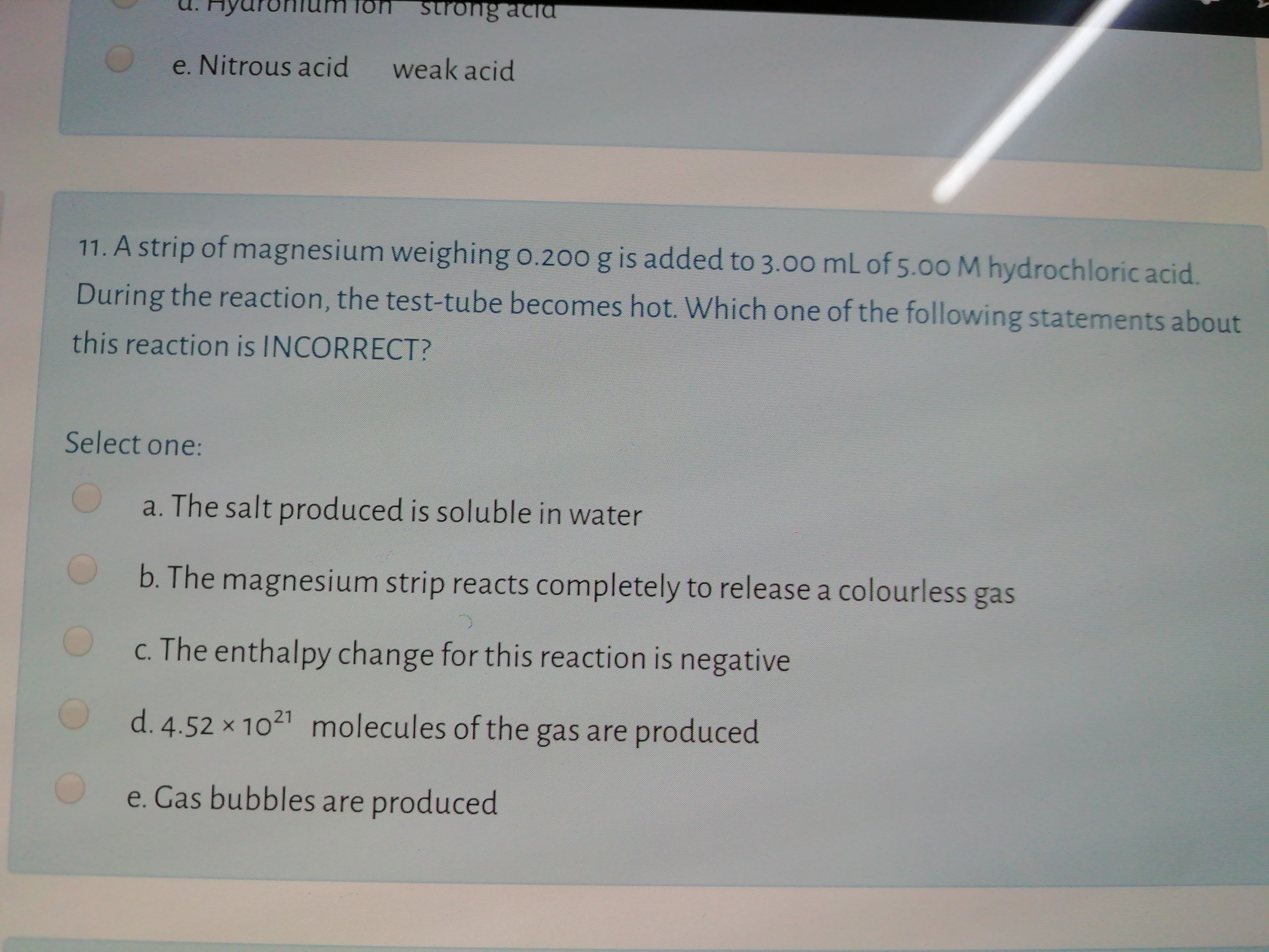 11. A strip of magnesium weighing o.200 g is added to 3.00 mL of 5.00 M hydrochloric acid.
During the reaction, the test-tube becomes hot. Which one of the following statements about
this reaction is INCORRECT?
