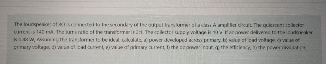 The loudspeaker of 80 is connected to the secondary of the output transformer of a class A amplifier circuit. The quiescent collector
current is 140 mA. The turns ratio of the transformer is 3:1. The collector supply voltage is 10 V. If ac power delivered to the loudspeaker
is 0.48 W, Assuming the transformer to be ideal, calculate, a) power developed across primary, b) value of load voltage, c) value of
primary voltage, d) value of load current, e) value of primary current, f) the dc power input, g) the efficiency, h) the power dissipation.
