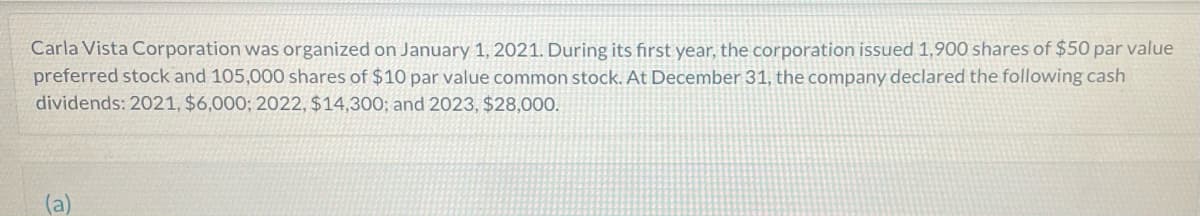 Carla Vista Corporation was organized on January 1, 2021. During its first year, the corporation issued 1,900 shares of $50 par value
preferred stock and 105,000 shares of $10 par value common stock. At December 31, the company declared the following cash
dividends: 2021, $6,000; 2022, $14,300; and 2023, $28,000.
(a)