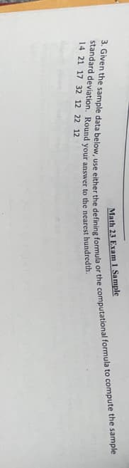 Math 23 Exam 1 Sample
3. Given the sample data below, use either the defining formula or the computational formula to compute the sample
standard deviation. Round your answer to the nearest hundredth.
14 21 17 32 12 22 12