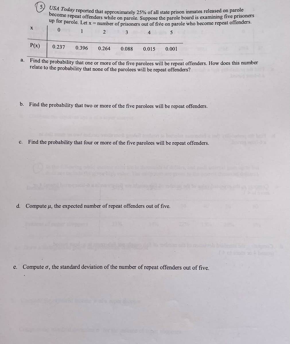 X
5,
USA Today reported that approximately 25% of all state prison inmates released on parole
become repeat offenders while on parole. Suppose the parole board is examining five prisoners
up for parole. Let x = number of prisoners out of five on parole who become repeat offenders.
0
1
2
3
4
5
a.
P(x)
0.237 0.396 0.264 0.088 0.015 0.001
Find the probability that one or more of the five parolees will be repeat offenders. How does this number
relate to the probability that none of the parolees will be repeat offenders?
b. Find the probability that two or more of the five parolees will be repeat offenders.
c. Find the probability that four or more of the five parolees will be repeat offenders.
high
d. Compute μ, the expected number of repeat offenders out of five.
e. Compute σ, the standard deviation of the number of repeat offenders out of five.